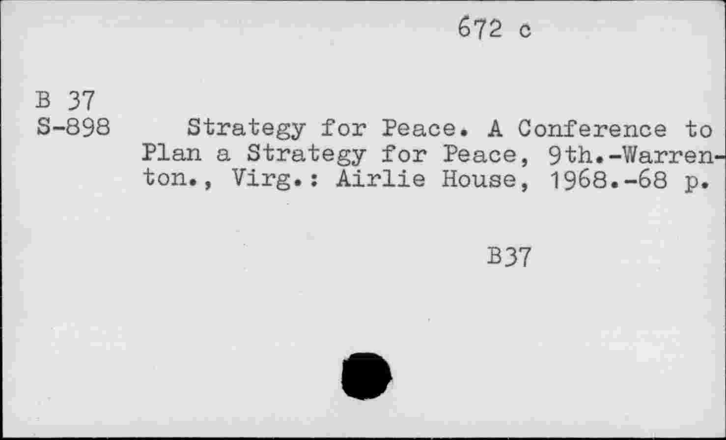 ﻿672 c
B 37
S-89S
Strategy for Peace. A Conference to Plan a Strategy for Peace, 9th.-Warren ton., Virg.: Airlie House, 1968.-68 p.
B37